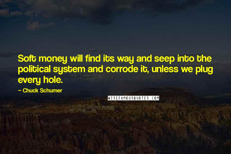 Chuck Schumer Quotes: Soft money will find its way and seep into the political system and corrode it, unless we plug every hole.