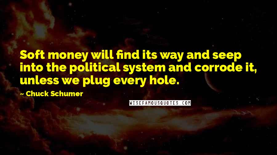 Chuck Schumer Quotes: Soft money will find its way and seep into the political system and corrode it, unless we plug every hole.