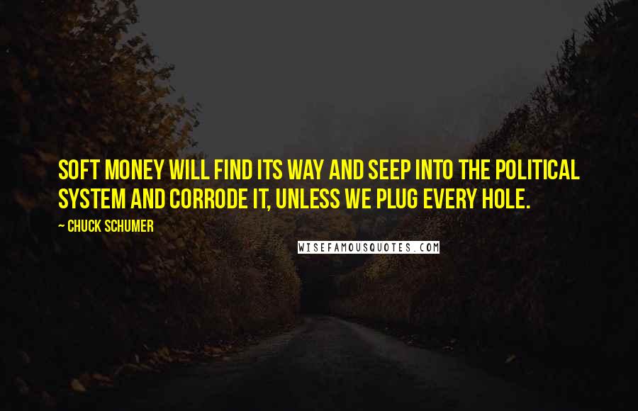 Chuck Schumer Quotes: Soft money will find its way and seep into the political system and corrode it, unless we plug every hole.