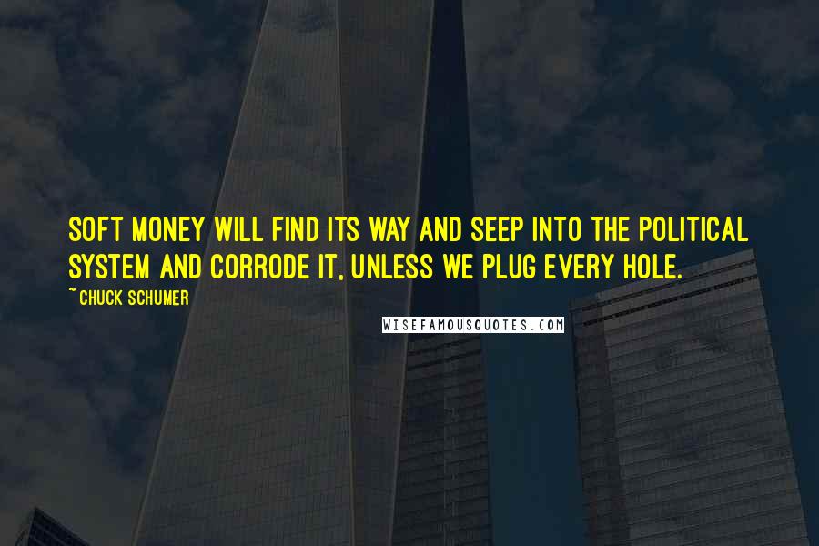 Chuck Schumer Quotes: Soft money will find its way and seep into the political system and corrode it, unless we plug every hole.