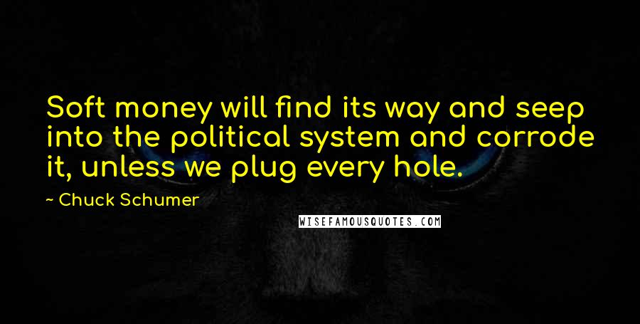 Chuck Schumer Quotes: Soft money will find its way and seep into the political system and corrode it, unless we plug every hole.