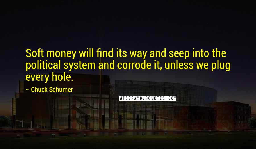 Chuck Schumer Quotes: Soft money will find its way and seep into the political system and corrode it, unless we plug every hole.