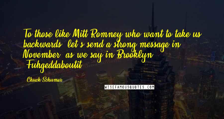 Chuck Schumer Quotes: To those like Mitt Romney who want to take us backwards, let's send a strong message in November: as we say in Brooklyn, 'Fuhgeddaboutit.'