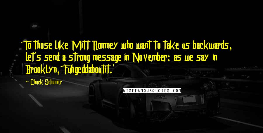 Chuck Schumer Quotes: To those like Mitt Romney who want to take us backwards, let's send a strong message in November: as we say in Brooklyn, 'Fuhgeddaboutit.'