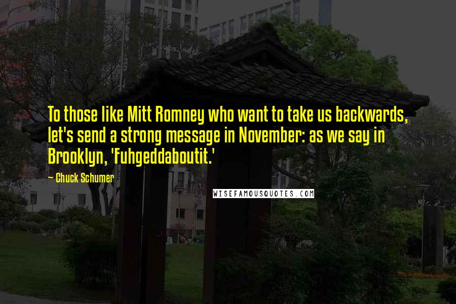 Chuck Schumer Quotes: To those like Mitt Romney who want to take us backwards, let's send a strong message in November: as we say in Brooklyn, 'Fuhgeddaboutit.'