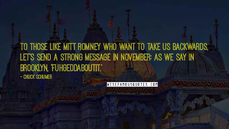 Chuck Schumer Quotes: To those like Mitt Romney who want to take us backwards, let's send a strong message in November: as we say in Brooklyn, 'Fuhgeddaboutit.'