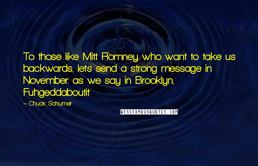 Chuck Schumer Quotes: To those like Mitt Romney who want to take us backwards, let's send a strong message in November: as we say in Brooklyn, 'Fuhgeddaboutit.'