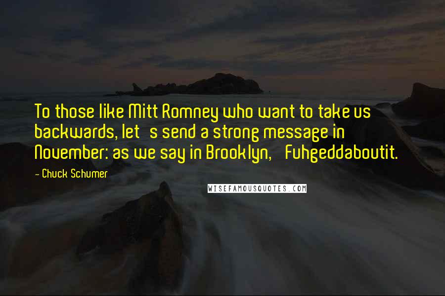 Chuck Schumer Quotes: To those like Mitt Romney who want to take us backwards, let's send a strong message in November: as we say in Brooklyn, 'Fuhgeddaboutit.'
