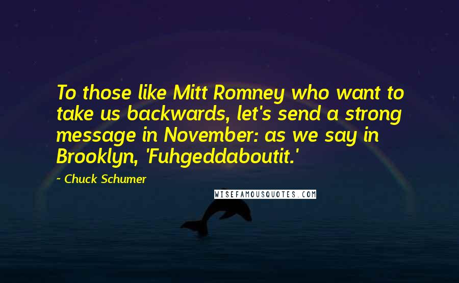 Chuck Schumer Quotes: To those like Mitt Romney who want to take us backwards, let's send a strong message in November: as we say in Brooklyn, 'Fuhgeddaboutit.'