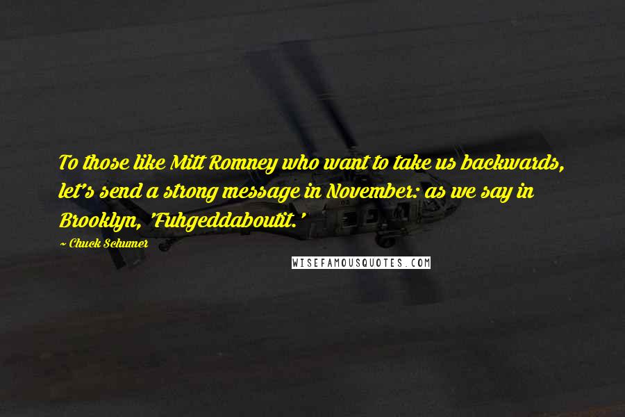 Chuck Schumer Quotes: To those like Mitt Romney who want to take us backwards, let's send a strong message in November: as we say in Brooklyn, 'Fuhgeddaboutit.'
