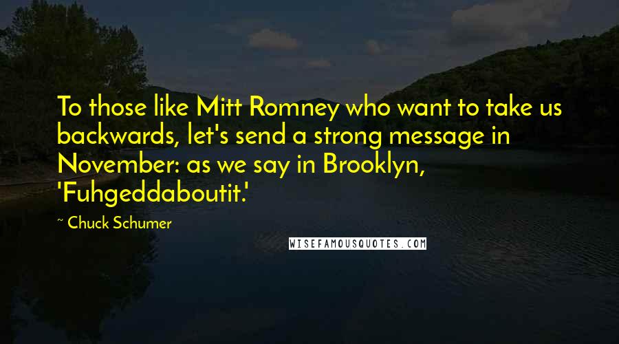 Chuck Schumer Quotes: To those like Mitt Romney who want to take us backwards, let's send a strong message in November: as we say in Brooklyn, 'Fuhgeddaboutit.'