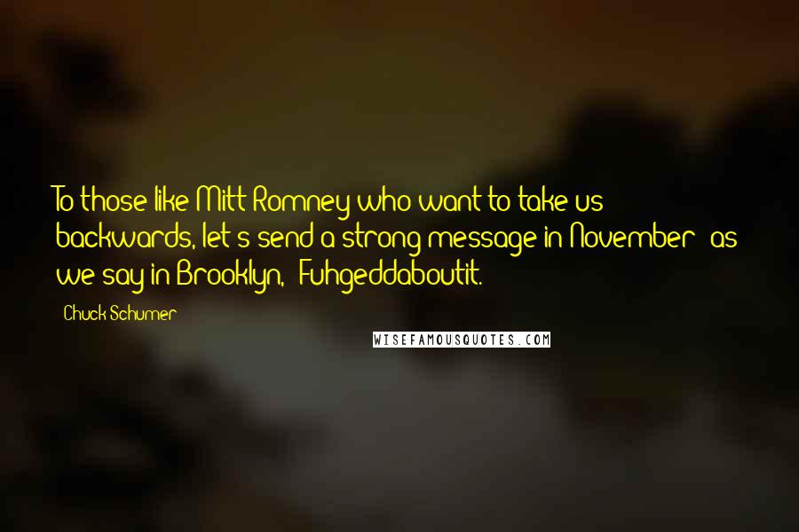 Chuck Schumer Quotes: To those like Mitt Romney who want to take us backwards, let's send a strong message in November: as we say in Brooklyn, 'Fuhgeddaboutit.'