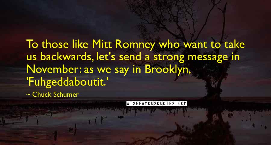 Chuck Schumer Quotes: To those like Mitt Romney who want to take us backwards, let's send a strong message in November: as we say in Brooklyn, 'Fuhgeddaboutit.'