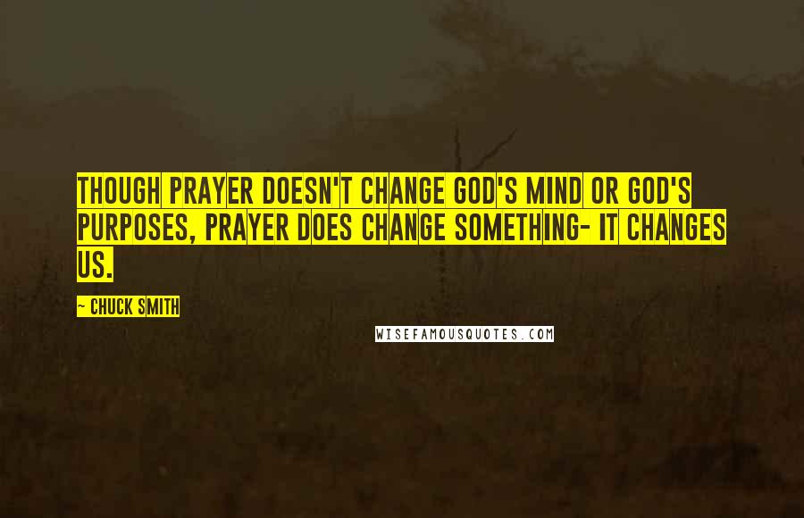 Chuck Smith Quotes: Though prayer doesn't change God's mind or God's purposes, prayer does change something- It changes us.