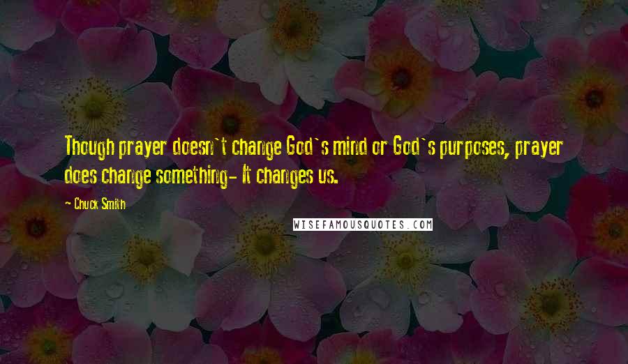 Chuck Smith Quotes: Though prayer doesn't change God's mind or God's purposes, prayer does change something- It changes us.