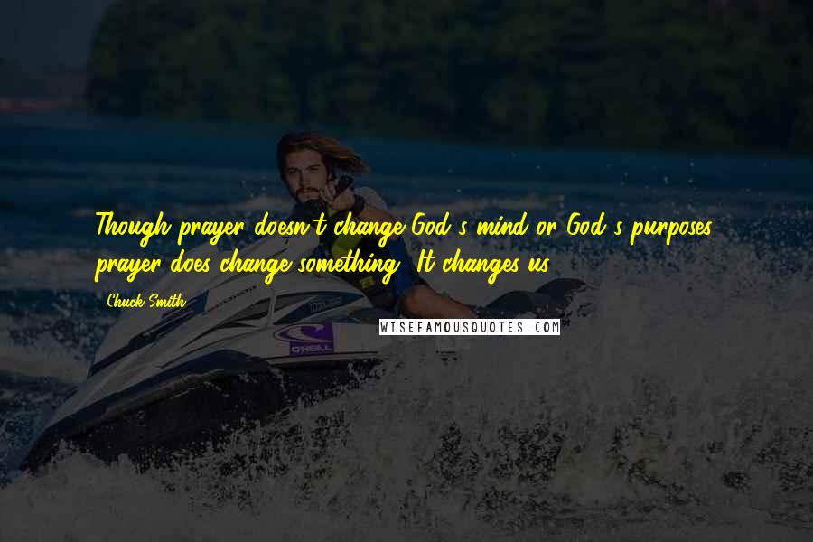 Chuck Smith Quotes: Though prayer doesn't change God's mind or God's purposes, prayer does change something- It changes us.