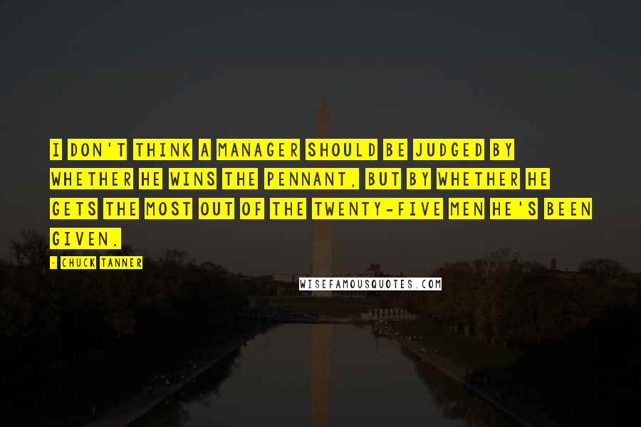 Chuck Tanner Quotes: I don't think a manager should be judged by whether he wins the pennant, but by whether he gets the most out of the twenty-five men he's been given.