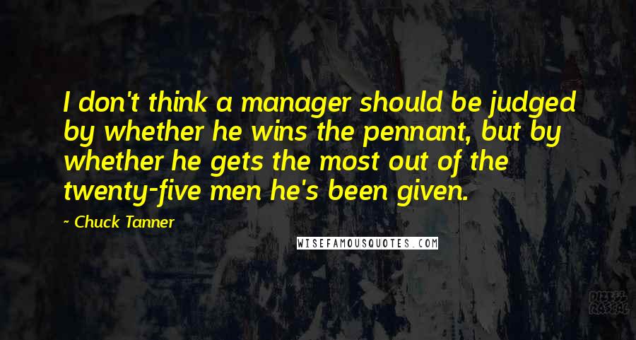 Chuck Tanner Quotes: I don't think a manager should be judged by whether he wins the pennant, but by whether he gets the most out of the twenty-five men he's been given.