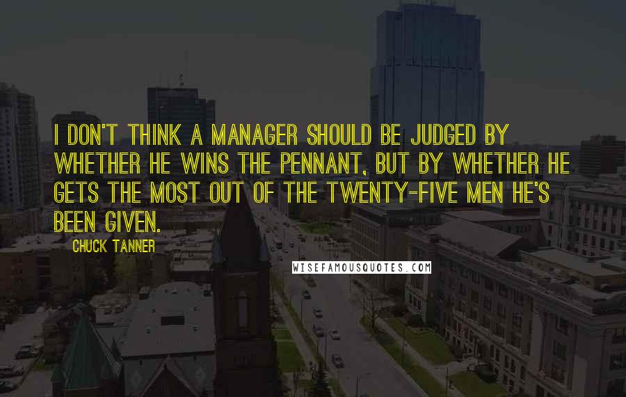 Chuck Tanner Quotes: I don't think a manager should be judged by whether he wins the pennant, but by whether he gets the most out of the twenty-five men he's been given.