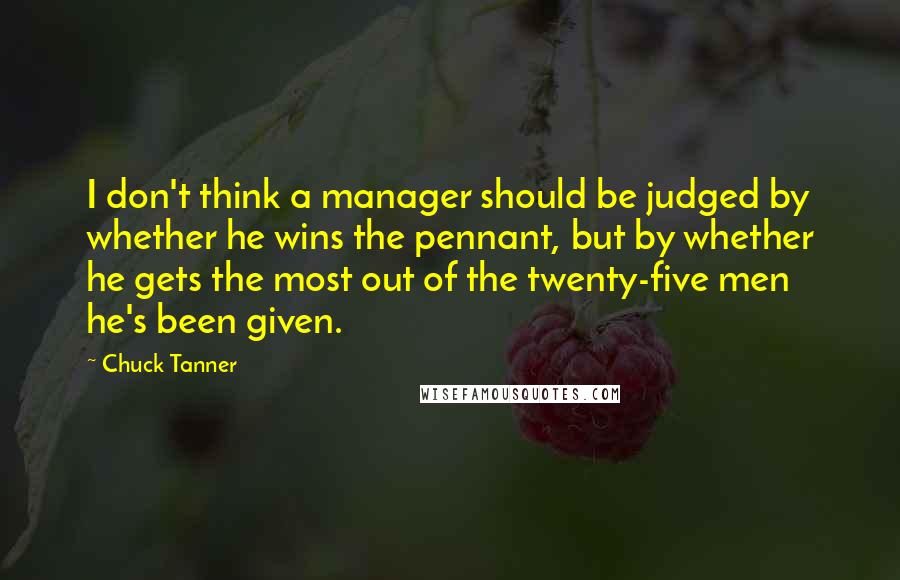 Chuck Tanner Quotes: I don't think a manager should be judged by whether he wins the pennant, but by whether he gets the most out of the twenty-five men he's been given.