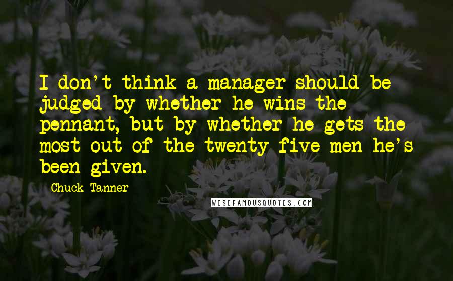 Chuck Tanner Quotes: I don't think a manager should be judged by whether he wins the pennant, but by whether he gets the most out of the twenty-five men he's been given.