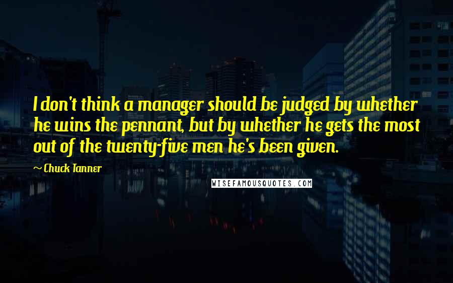 Chuck Tanner Quotes: I don't think a manager should be judged by whether he wins the pennant, but by whether he gets the most out of the twenty-five men he's been given.