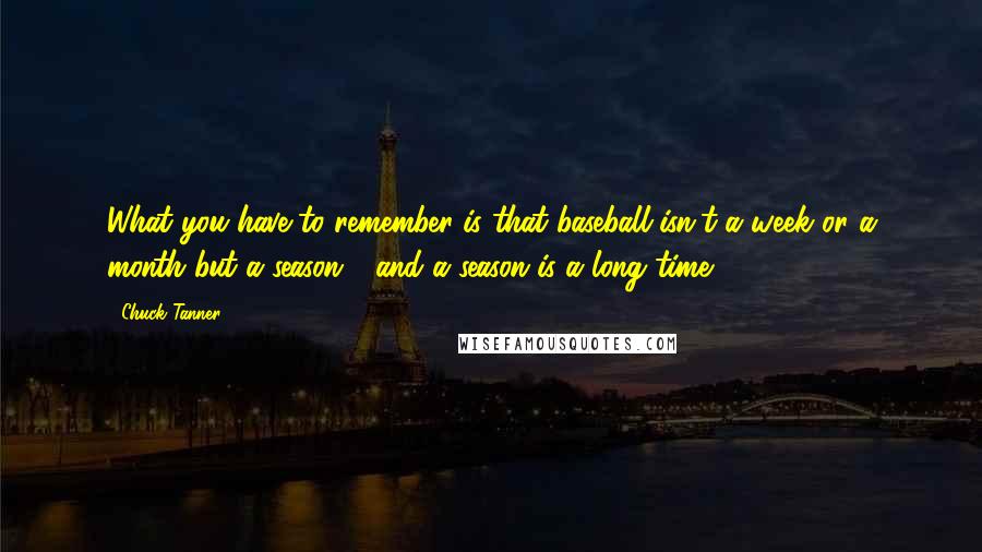 Chuck Tanner Quotes: What you have to remember is that baseball isn't a week or a month but a season - and a season is a long time.