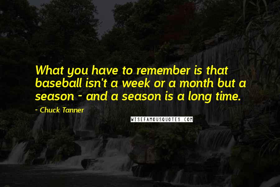 Chuck Tanner Quotes: What you have to remember is that baseball isn't a week or a month but a season - and a season is a long time.