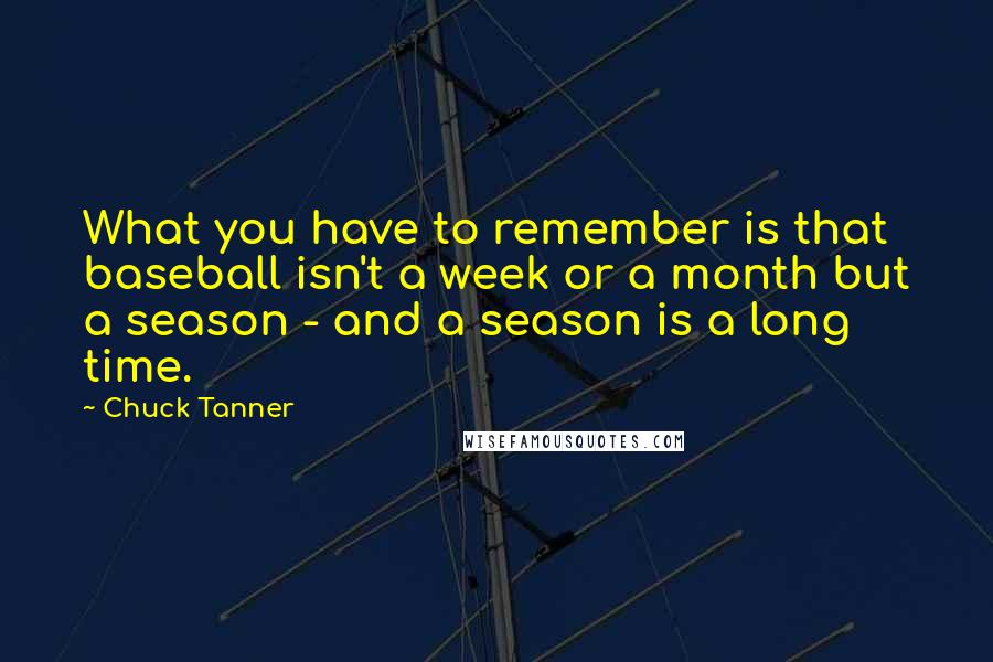 Chuck Tanner Quotes: What you have to remember is that baseball isn't a week or a month but a season - and a season is a long time.