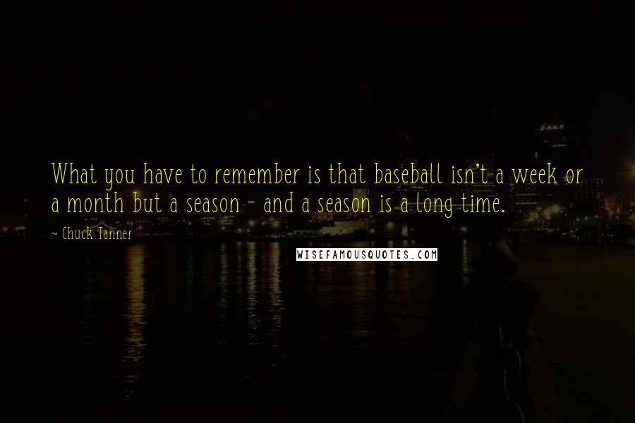 Chuck Tanner Quotes: What you have to remember is that baseball isn't a week or a month but a season - and a season is a long time.