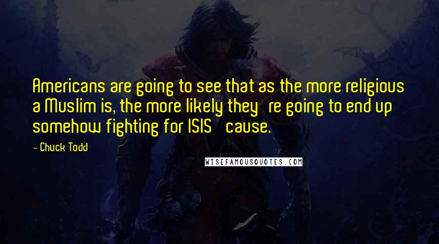 Chuck Todd Quotes: Americans are going to see that as the more religious a Muslim is, the more likely they're going to end up somehow fighting for ISIS' cause.