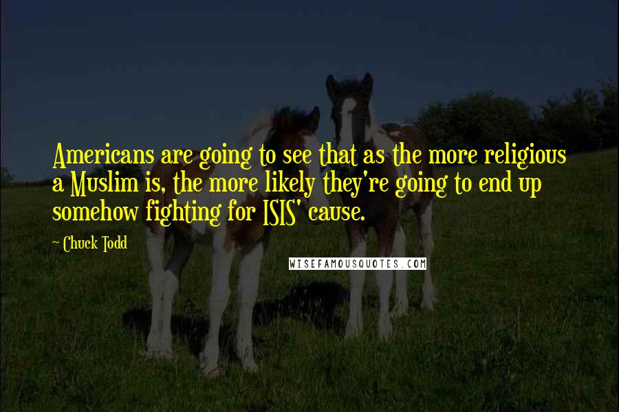 Chuck Todd Quotes: Americans are going to see that as the more religious a Muslim is, the more likely they're going to end up somehow fighting for ISIS' cause.