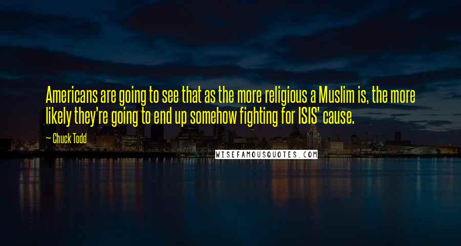 Chuck Todd Quotes: Americans are going to see that as the more religious a Muslim is, the more likely they're going to end up somehow fighting for ISIS' cause.