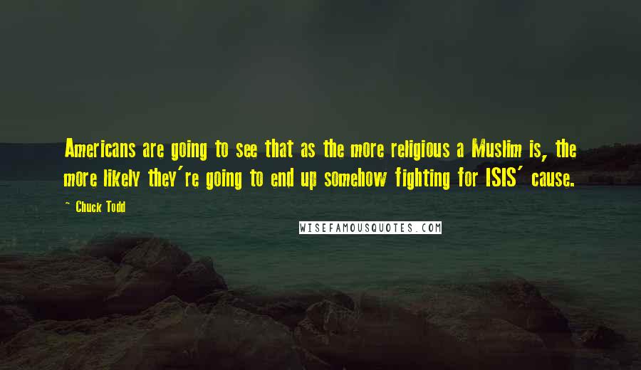 Chuck Todd Quotes: Americans are going to see that as the more religious a Muslim is, the more likely they're going to end up somehow fighting for ISIS' cause.