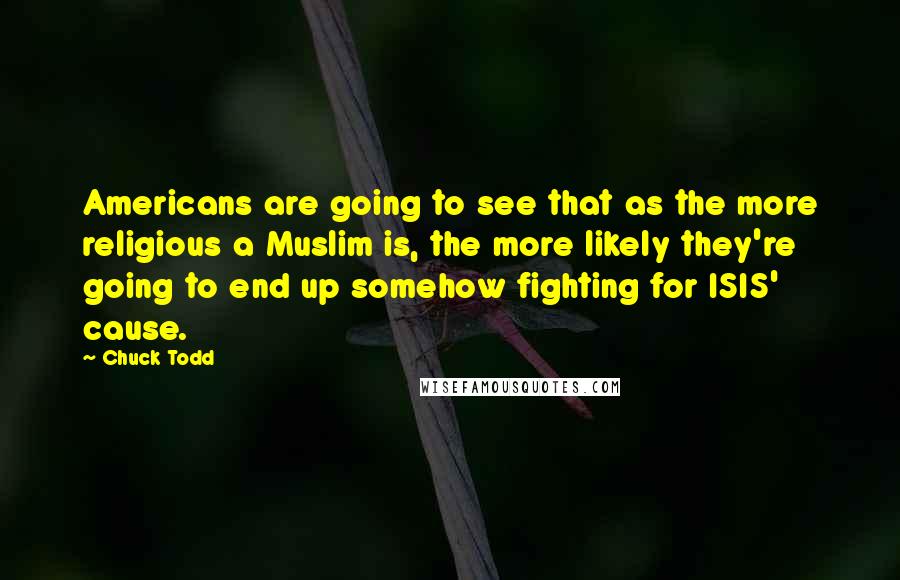 Chuck Todd Quotes: Americans are going to see that as the more religious a Muslim is, the more likely they're going to end up somehow fighting for ISIS' cause.