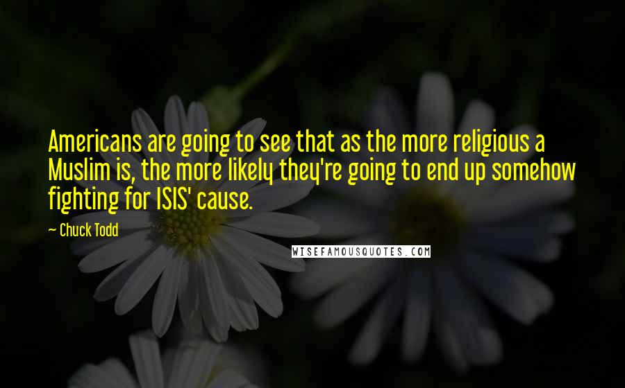 Chuck Todd Quotes: Americans are going to see that as the more religious a Muslim is, the more likely they're going to end up somehow fighting for ISIS' cause.