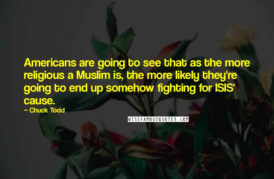 Chuck Todd Quotes: Americans are going to see that as the more religious a Muslim is, the more likely they're going to end up somehow fighting for ISIS' cause.