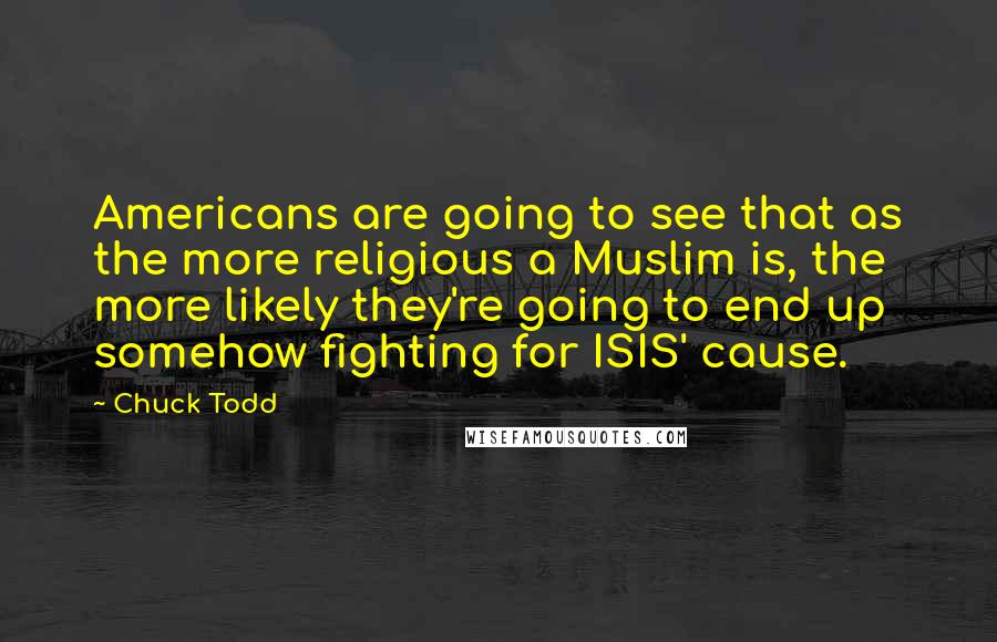 Chuck Todd Quotes: Americans are going to see that as the more religious a Muslim is, the more likely they're going to end up somehow fighting for ISIS' cause.