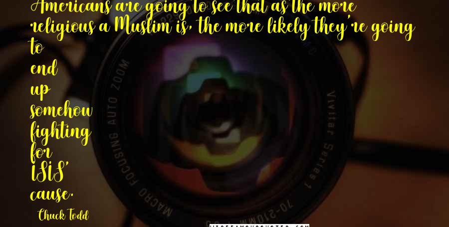 Chuck Todd Quotes: Americans are going to see that as the more religious a Muslim is, the more likely they're going to end up somehow fighting for ISIS' cause.