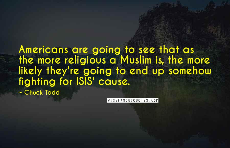 Chuck Todd Quotes: Americans are going to see that as the more religious a Muslim is, the more likely they're going to end up somehow fighting for ISIS' cause.