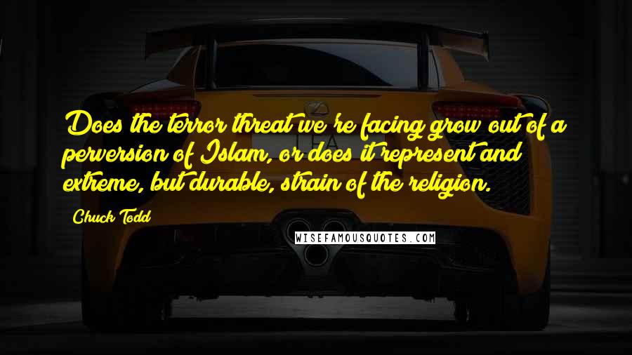 Chuck Todd Quotes: Does the terror threat we're facing grow out of a perversion of Islam, or does it represent and extreme, but durable, strain of the religion.