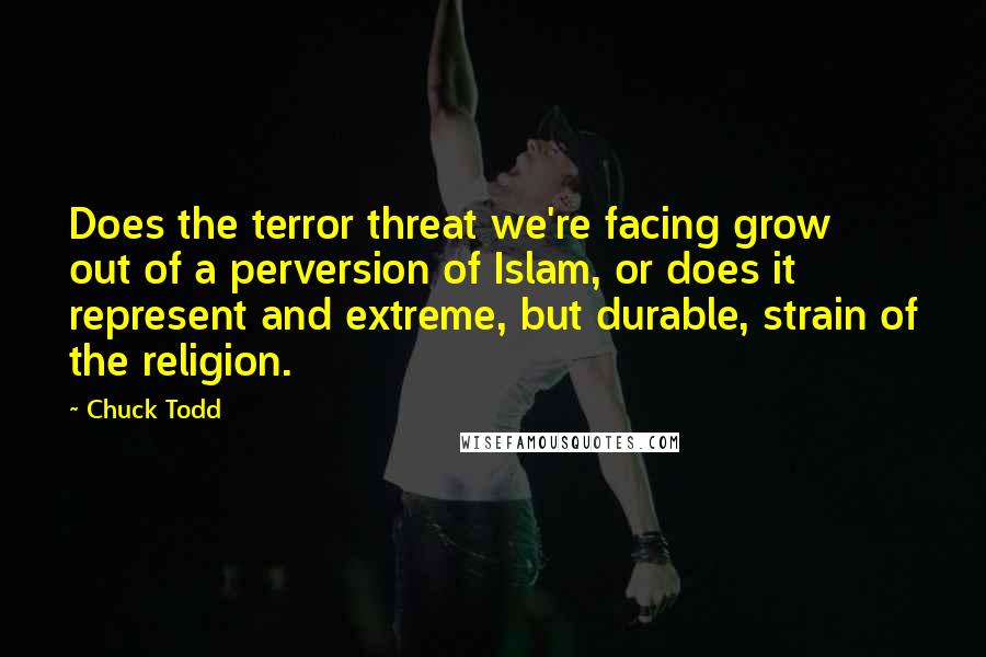 Chuck Todd Quotes: Does the terror threat we're facing grow out of a perversion of Islam, or does it represent and extreme, but durable, strain of the religion.