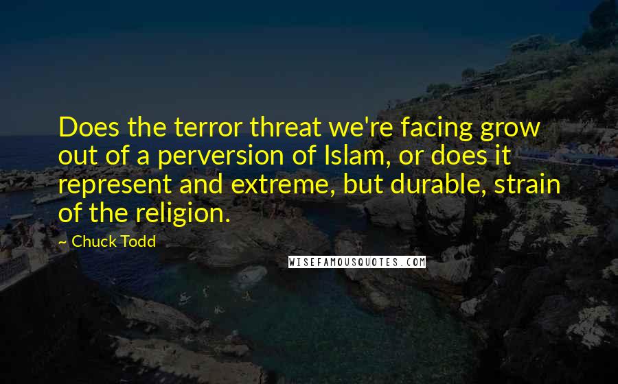 Chuck Todd Quotes: Does the terror threat we're facing grow out of a perversion of Islam, or does it represent and extreme, but durable, strain of the religion.