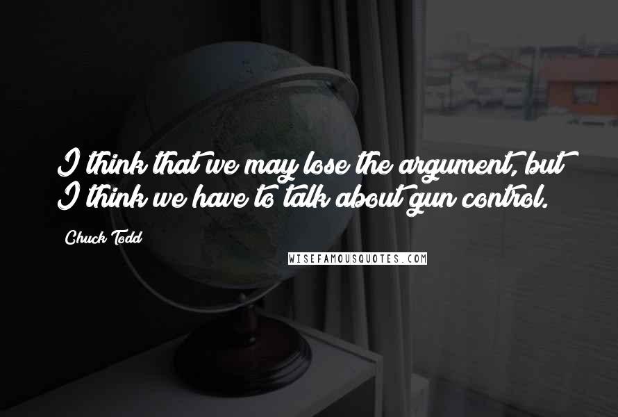 Chuck Todd Quotes: I think that we may lose the argument, but I think we have to talk about gun control.