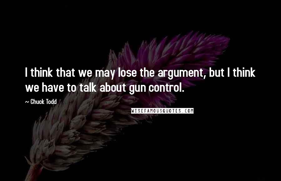 Chuck Todd Quotes: I think that we may lose the argument, but I think we have to talk about gun control.