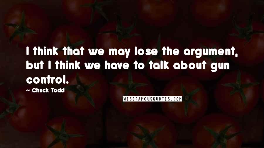 Chuck Todd Quotes: I think that we may lose the argument, but I think we have to talk about gun control.