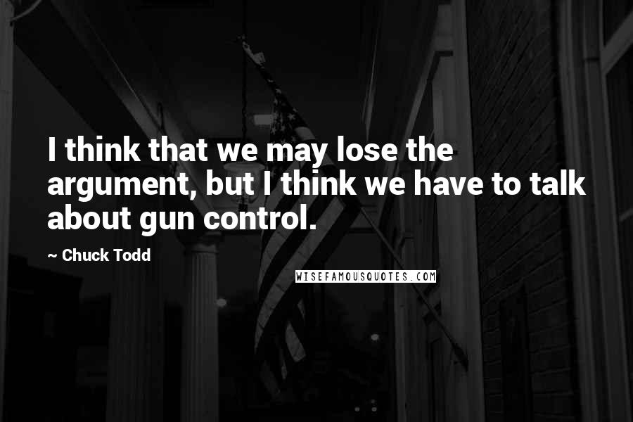 Chuck Todd Quotes: I think that we may lose the argument, but I think we have to talk about gun control.