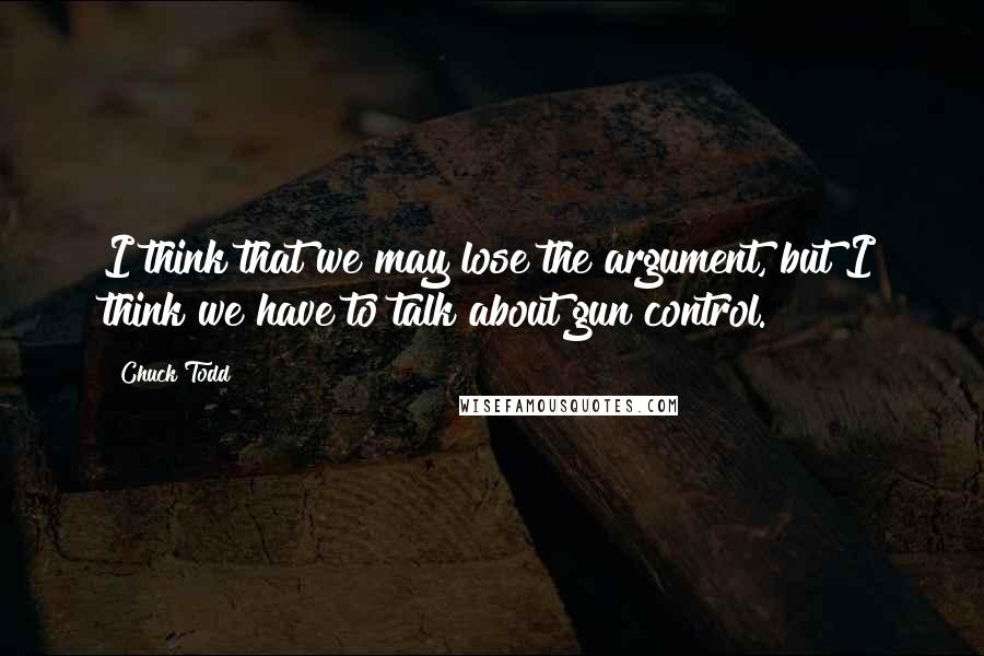 Chuck Todd Quotes: I think that we may lose the argument, but I think we have to talk about gun control.