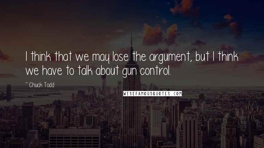 Chuck Todd Quotes: I think that we may lose the argument, but I think we have to talk about gun control.