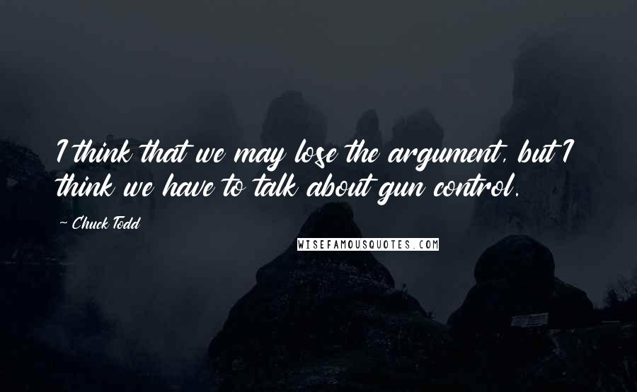 Chuck Todd Quotes: I think that we may lose the argument, but I think we have to talk about gun control.